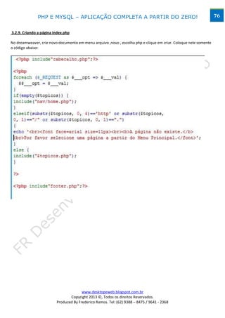 PHP E MYSQL – APLICAÇÃO COMPLETA A PARTIR DO ZERO!                                                 76


3.2.9. Criando a página index.php

No dreamweaver, crie novo documento em menu arquivo ,novo , escolha php e clique em criar. Coloque nele somente
o código abaixo:




                                       www.desktopeweb.blogspot.com.br
                                Copyright 2013 ©, Todos os direitos Reservados.
                         Produced By Frederico Ramos. Tel: (62) 9388 – 8475 / 9641 - 2368
 