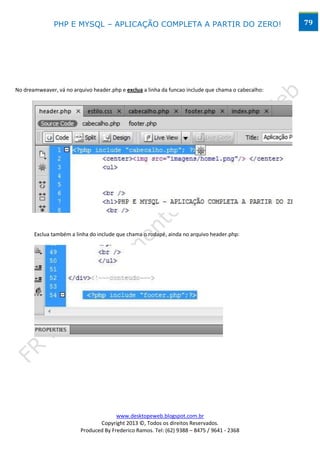 PHP E MYSQL – APLICAÇÃO COMPLETA A PARTIR DO ZERO!                                    79




No dreamweaver, vá no arquivo header.php e exclua a linha da funcao include que chama o cabecalho:




       Exclua também a linha do include que chama o rodapé, ainda no arquivo header.php:




                                       www.desktopeweb.blogspot.com.br
                                Copyright 2013 ©, Todos os direitos Reservados.
                         Produced By Frederico Ramos. Tel: (62) 9388 – 8475 / 9641 - 2368
 