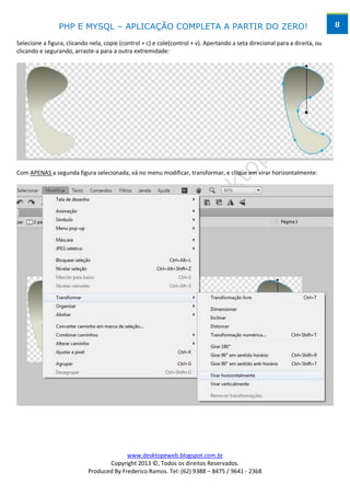 PHP E MYSQL – APLICAÇÃO COMPLETA A PARTIR DO ZERO!                                                           8

Selecione a figura, clicando nela, copie (control + c) e cole(control + v). Apertando a seta direcional para a direita, ou
clicando e segurando, arraste-a para a outra extremidade:




Com APENAS a segunda figura selecionada, vá no menu modificar, transformar, e clique em virar horizontalmente:




                                          www.desktopeweb.blogspot.com.br
                                   Copyright 2013 ©, Todos os direitos Reservados.
                            Produced By Frederico Ramos. Tel: (62) 9388 – 8475 / 9641 - 2368
 