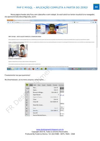 PHP E MYSQL – APLICAÇÃO COMPLETA A PARTIR DO ZERO!                                                        80


        Nossa página header.php ficou sem cabecalho e sem rodapé. Se você salvá-la e tentar visualizá-la no navegador,
ela aparecerá toda desconfigurada, assim:




É exatamente isso que queremos!

No dreamweaver, vá no menu arquivo, salvar como...:




                                        www.desktopeweb.blogspot.com.br
                                 Copyright 2013 ©, Todos os direitos Reservados.
                          Produced By Frederico Ramos. Tel: (62) 9388 – 8475 / 9641 - 2368
 