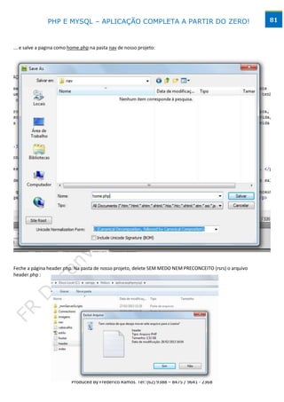PHP E MYSQL – APLICAÇÃO COMPLETA A PARTIR DO ZERO!                                        81



... e salve a pagina como home.php na pasta nav de nosso projeto:




Feche a página header.php. Na pasta de nosso projeto, delete SEM MEDO NEM PRECONCEITO (rsrs) o arquivo
header.php :




                                        www.desktopeweb.blogspot.com.br
                                 Copyright 2013 ©, Todos os direitos Reservados.
                          Produced By Frederico Ramos. Tel: (62) 9388 – 8475 / 9641 - 2368
 