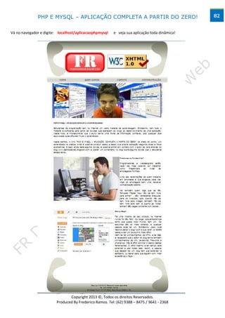 PHP E MYSQL – APLICAÇÃO COMPLETA A PARTIR DO ZERO!                               82


Vá no navegador e digite: localhost/aplicacaophpmysql    e veja sua aplicação toda dinâmica!




                                       www.desktopeweb.blogspot.com.br
                                Copyright 2013 ©, Todos os direitos Reservados.
                         Produced By Frederico Ramos. Tel: (62) 9388 – 8475 / 9641 - 2368
 