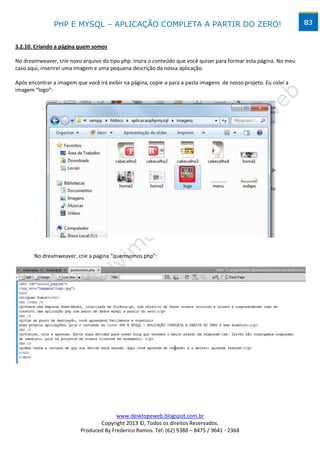 PHP E MYSQL – APLICAÇÃO COMPLETA A PARTIR DO ZERO!                                                  83


3.2.10. Criando a página quem somos

No dreamweaver, crie novo arquivo do tipo php. Insira o conteúdo que você quiser para formar esta página. No meu
caso aqui, inserirei uma imagem e uma pequena descrição da nossa aplicação.

Após encontrar a imagem que você irá exibir na página, copie-a para a pasta imagens de nosso projeto. Eu colei a
imagem “logo”:




       No dreamweaver, crie a pagina “quemsomos.php”:




                                        www.desktopeweb.blogspot.com.br
                                 Copyright 2013 ©, Todos os direitos Reservados.
                          Produced By Frederico Ramos. Tel: (62) 9388 – 8475 / 9641 - 2368
 