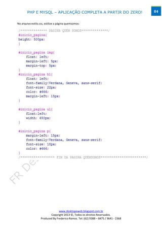 PHP E MYSQL – APLICAÇÃO COMPLETA A PARTIR DO ZERO!                            84


No arquivo estilo.css, estilize a página quemsomos:




                                 www.desktopeweb.blogspot.com.br
                          Copyright 2013 ©, Todos os direitos Reservados.
                   Produced By Frederico Ramos. Tel: (62) 9388 – 8475 / 9641 - 2368
 