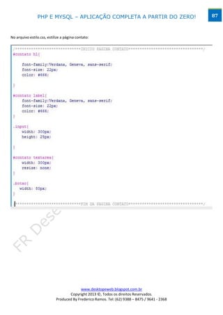 PHP E MYSQL – APLICAÇÃO COMPLETA A PARTIR DO ZERO!                             87



No arquivo estilo.css, estilize a página contato:




                                          www.desktopeweb.blogspot.com.br
                                   Copyright 2013 ©, Todos os direitos Reservados.
                            Produced By Frederico Ramos. Tel: (62) 9388 – 8475 / 9641 - 2368
 