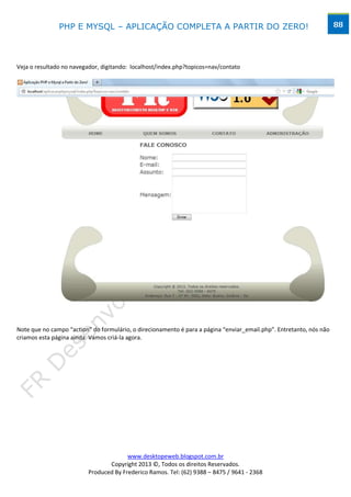 PHP E MYSQL – APLICAÇÃO COMPLETA A PARTIR DO ZERO!                                                    88




Veja o resultado no navegador, digitando: localhost/index.php?topicos=nav/contato




Note que no campo “action” do formulário, o direcionamento é para a página “enviar_email.php”. Entretanto, nós não
criamos esta página ainda. Vamos criá-la agora.




                                        www.desktopeweb.blogspot.com.br
                                 Copyright 2013 ©, Todos os direitos Reservados.
                          Produced By Frederico Ramos. Tel: (62) 9388 – 8475 / 9641 - 2368
 