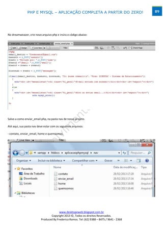 PHP E MYSQL – APLICAÇÃO COMPLETA A PARTIR DO ZERO!                            89




No dreamweaver, crie novo arquivo php e insira o código abaixo:




Salve-a como enviar_email.php, na pasta nav de nosso projeto.

Até aqui, sua pasta nav deve estar com os seguintes arquivos:

- contato, enviar_email, home e quemsomos.




                                        www.desktopeweb.blogspot.com.br
                                 Copyright 2013 ©, Todos os direitos Reservados.
                          Produced By Frederico Ramos. Tel: (62) 9388 – 8475 / 9641 - 2368
 