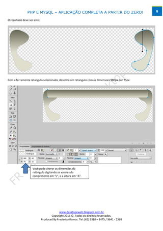 PHP E MYSQL – APLICAÇÃO COMPLETA A PARTIR DO ZERO!                              9

O resultado deve ser este:




Com a ferramenta retangulo selecionada, desenhe um retangulo com as dimensoes 980px por 75px:




                    Você pode alterar as dimensões do
                    retângulo digitando os valores do
                    comprimento em “L”, e a altura em “A”.




                                           www.desktopeweb.blogspot.com.br
                                    Copyright 2013 ©, Todos os direitos Reservados.
                             Produced By Frederico Ramos. Tel: (62) 9388 – 8475 / 9641 - 2368
 