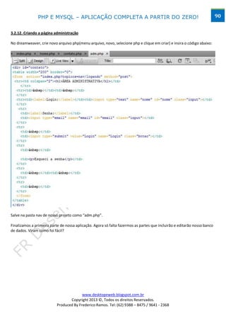 PHP E MYSQL – APLICAÇÃO COMPLETA A PARTIR DO ZERO!                                                        90


3.2.12. Criando a página administração

No dreamweaver, crie novo arquivo php(menu arquivo, novo, selecione php e clique em criar) e insira o código abaixo:




Salve na pasta nav de nosso projeto como “adm.php”.

Finalizamos a primeira parte de nossa aplicação. Agora só falta fazermos as partes que incluirão e editarão nosso banco
de dados. Viram como foi fácil?




                                         www.desktopeweb.blogspot.com.br
                                  Copyright 2013 ©, Todos os direitos Reservados.
                           Produced By Frederico Ramos. Tel: (62) 9388 – 8475 / 9641 - 2368
 