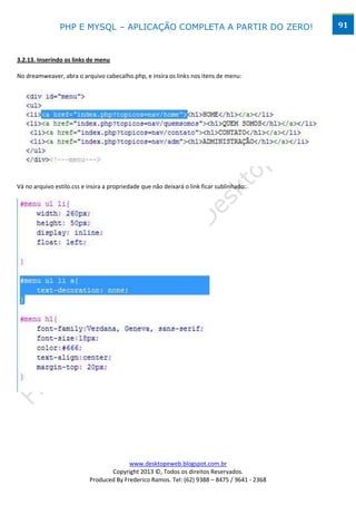 PHP E MYSQL – APLICAÇÃO COMPLETA A PARTIR DO ZERO!                            91



3.2.13. Inserindo os links de menu

No dreamweaver, abra o arquivo cabecalho.php, e insira os links nos itens de menu:




Vá no arquivo estilo.css e insira a propriedade que não deixará o link ficar sublinhado:




                                         www.desktopeweb.blogspot.com.br
                                  Copyright 2013 ©, Todos os direitos Reservados.
                           Produced By Frederico Ramos. Tel: (62) 9388 – 8475 / 9641 - 2368
 