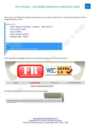 PHP E MYSQL – APLICAÇÃO COMPLETA A PARTIR DO ZERO!                                                        92




Vamos inserir um efeito para quando o usuário passar o mouse sobre o item de menu. Vá no arquivo estilo.css e insira o
código destacado em azul:




Veja o resultado no navegador, quando o usuário passar o mouse em cima do item de menu:




No rodapé, você visualizará o link do item de menu em questão:




                                        www.desktopeweb.blogspot.com.br
                                 Copyright 2013 ©, Todos os direitos Reservados.
                          Produced By Frederico Ramos. Tel: (62) 9388 – 8475 / 9641 - 2368
 