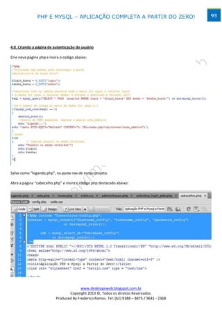 PHP E MYSQL – APLICAÇÃO COMPLETA A PARTIR DO ZERO!                            93




4.0. Criando a página de autenticação do usuário

Crie nova página php e insira o codigo abaixo:




Salve como “logando.php”, na pasta nav de nosso projeto.

Abra a página “cabecalho.php” e insira o código php destacado abaixo:




                                         www.desktopeweb.blogspot.com.br
                                  Copyright 2013 ©, Todos os direitos Reservados.
                           Produced By Frederico Ramos. Tel: (62) 9388 – 8475 / 9641 - 2368
 