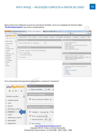 PHP E MYSQL – APLICAÇÃO COMPLETA A PARTIR DO ZERO!                                          94




Agora vamos criar a tabela de usuarios em nosso banco de dados. Vá em seu navegador de internet e digite
“localhost/phpmyadmin” para entrar no phpmyadmin:




Vá na coluna lateral da esquerda do phpmyadmin, e clique em “meubanco”:




                                        www.desktopeweb.blogspot.com.br
                                 Copyright 2013 ©, Todos os direitos Reservados.
                          Produced By Frederico Ramos. Tel: (62) 9388 – 8475 / 9641 - 2368
 