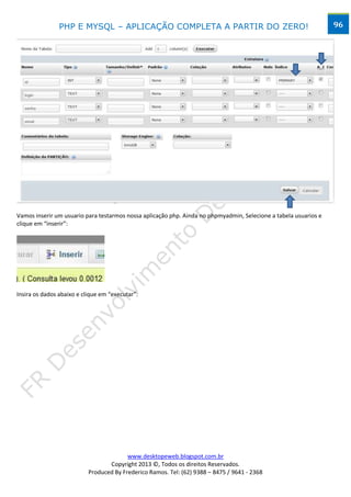 PHP E MYSQL – APLICAÇÃO COMPLETA A PARTIR DO ZERO!                                                96




Vamos inserir um usuario para testarmos nossa aplicação php. Ainda no phpmyadmin, Selecione a tabela usuarios e
clique em “inserir”:




Insira os dados abaixo e clique em “executar”:




                                         www.desktopeweb.blogspot.com.br
                                  Copyright 2013 ©, Todos os direitos Reservados.
                           Produced By Frederico Ramos. Tel: (62) 9388 – 8475 / 9641 - 2368
 