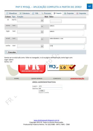 PHP E MYSQL – APLICAÇÃO COMPLETA A PARTIR DO ZERO!                                  97




Vamos ver se está tudo certo. Volte no navegador, e vá na página administração; tente logar com:
Login: admin
Senha: 123




                                        www.desktopeweb.blogspot.com.br
                                 Copyright 2013 ©, Todos os direitos Reservados.
                          Produced By Frederico Ramos. Tel: (62) 9388 – 8475 / 9641 - 2368
 