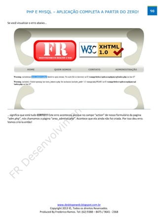 PHP E MYSQL – APLICAÇÃO COMPLETA A PARTIR DO ZERO!                                              98


Se você visualizar o erro abaixo...




...significa que está tudo CERTO!!! Este erro aconteceu porque no campo “action” de nosso formulário da pagina
“adm.php”, nós chamamos a página “area_admtiva.php”. Acontece que ela ainda não foi criada. Por isso deu erro.
Vamos criá-la então!




                                          www.desktopeweb.blogspot.com.br
                                   Copyright 2013 ©, Todos os direitos Reservados.
                            Produced By Frederico Ramos. Tel: (62) 9388 – 8475 / 9641 - 2368
 