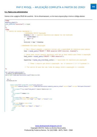 PHP E MYSQL – APLICAÇÃO COMPLETA A PARTIR DO ZERO!                                             99

4.1. Página area administrativa

Vamos criar a página CRUD de usuários. Vá no dreamweaver, e crie novo arquivo php e insira o código abaixo:




                                        www.desktopeweb.blogspot.com.br
                                 Copyright 2013 ©, Todos os direitos Reservados.
                          Produced By Frederico Ramos. Tel: (62) 9388 – 8475 / 9641 - 2368
 
