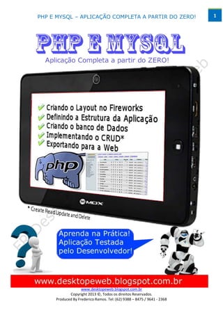 PHP E MYSQL – APLICAÇÃO COMPLETA A PARTIR DO ZERO!                      1




                   www.desktopeweb.blogspot.com.br
            Copyright 2013 ©, Todos os direitos Reservados.
     Produced By Frederico Ramos. Tel: (62) 9388 – 8475 / 9641 - 2368
 