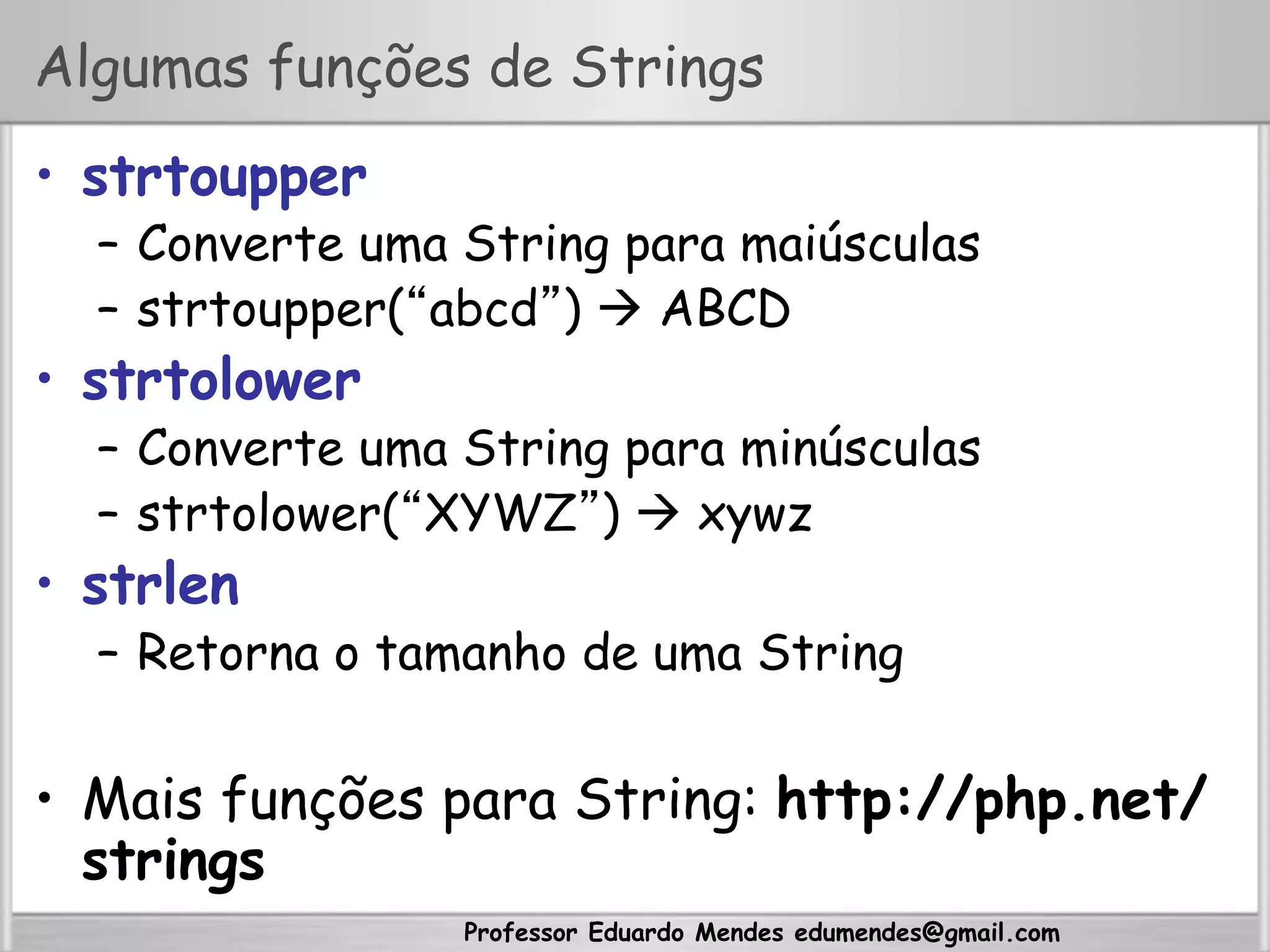 Professor Eduardo Mendes edumendes@gmail.com
Algumas funções de Strings
•  strtoupper
–  Converte uma String para maiúsculas
–  strtoupper(“abcd”)  ABCD
•  strtolower
–  Converte uma String para minúsculas
–  strtolower(“XYWZ”)  xywz
•  strlen
–  Retorna o tamanho de uma String
•  Mais funções para String: http://php.net/
strings
 