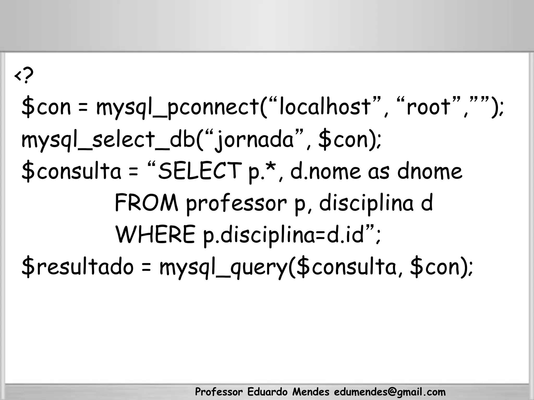 <?
$con = mysql_pconnect(“localhost”, “root”,””);
mysql_select_db(“jornada”, $con);
$consulta = “SELECT p.*, d.nome as dnome
FROM professor p, disciplina d
WHERE p.disciplina=d.id”;
$resultado = mysql_query($consulta, $con);
Professor Eduardo Mendes edumendes@gmail.com
 