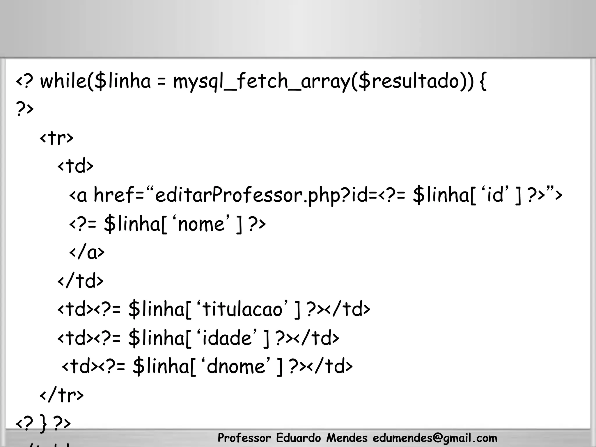 <? while($linha = mysql_fetch_array($resultado)) {
?>
<tr>
<td>
<a href=“editarProfessor.php?id=<?= $linha[‘id’] ?>”>
<?= $linha[‘nome’] ?>
</a>
</td>
<td><?= $linha[‘titulacao’] ?></td>
<td><?= $linha[‘idade’] ?></td>
<td><?= $linha[‘dnome’] ?></td>
</tr>
<? } ?>
Professor Eduardo Mendes edumendes@gmail.com
 