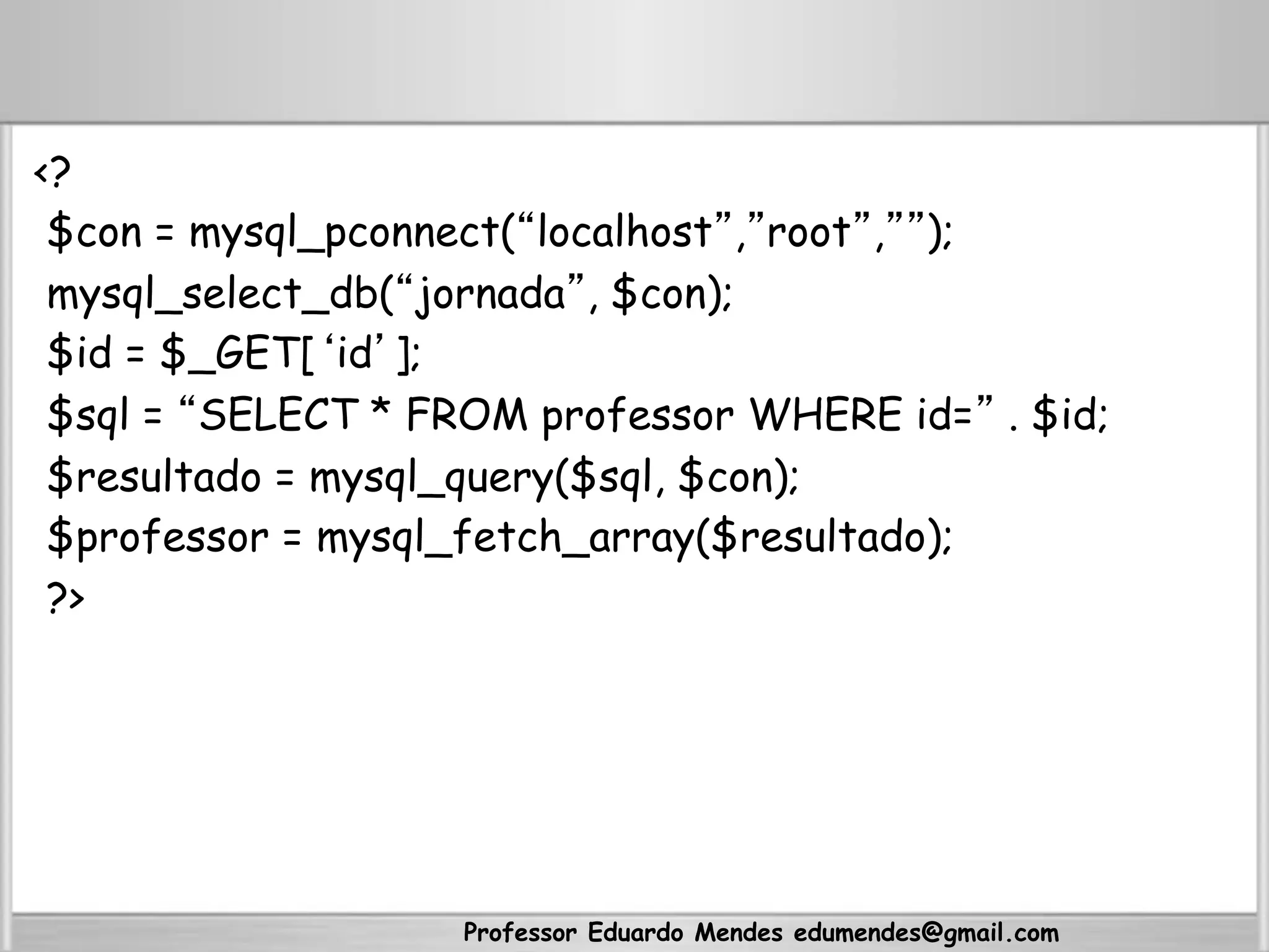 <?
$con = mysql_pconnect(“localhost”,”root”,””);
mysql_select_db(“jornada”, $con);
$id = $_GET[‘id’];
$sql = “SELECT * FROM professor WHERE id=” . $id;
$resultado = mysql_query($sql, $con);
$professor = mysql_fetch_array($resultado);
?>
Professor Eduardo Mendes edumendes@gmail.com
 