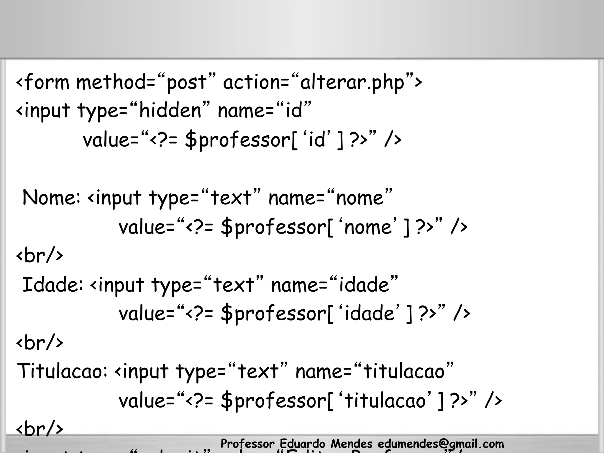 <form method=“post” action=“alterar.php”>
<input type=“hidden” name=“id”
value=“<?= $professor[‘id’] ?>” />
Nome: <input type=“text” name=“nome”
value=“<?= $professor[‘nome’] ?>” />
<br/>
Idade: <input type=“text” name=“idade”
value=“<?= $professor[‘idade’] ?>” />
<br/>
Titulacao: <input type=“text” name=“titulacao”
value=“<?= $professor[‘titulacao’] ?>” />
<br/>
Professor Eduardo Mendes edumendes@gmail.com
 