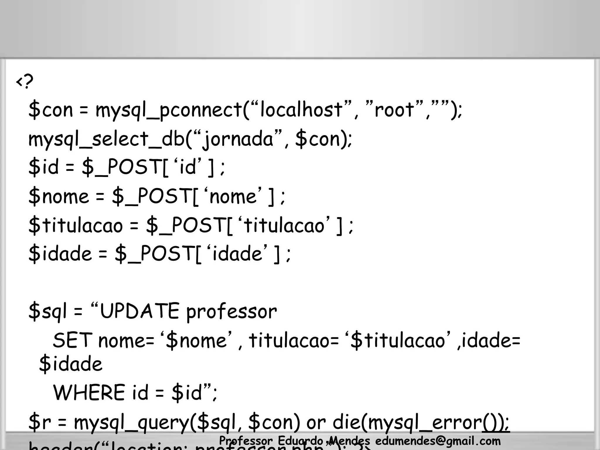 <?
$con = mysql_pconnect(“localhost”, ”root”,””);
mysql_select_db(“jornada”, $con);
$id = $_POST[‘id’] ;
$nome = $_POST[‘nome’] ;
$titulacao = $_POST[‘titulacao’] ;
$idade = $_POST[‘idade’] ;
$sql = “UPDATE professor
SET nome=‘$nome’, titulacao=‘$titulacao’,idade=
$idade
WHERE id = $id”;
$r = mysql_query($sql, $con) or die(mysql_error());
Professor Eduardo Mendes edumendes@gmail.com
 