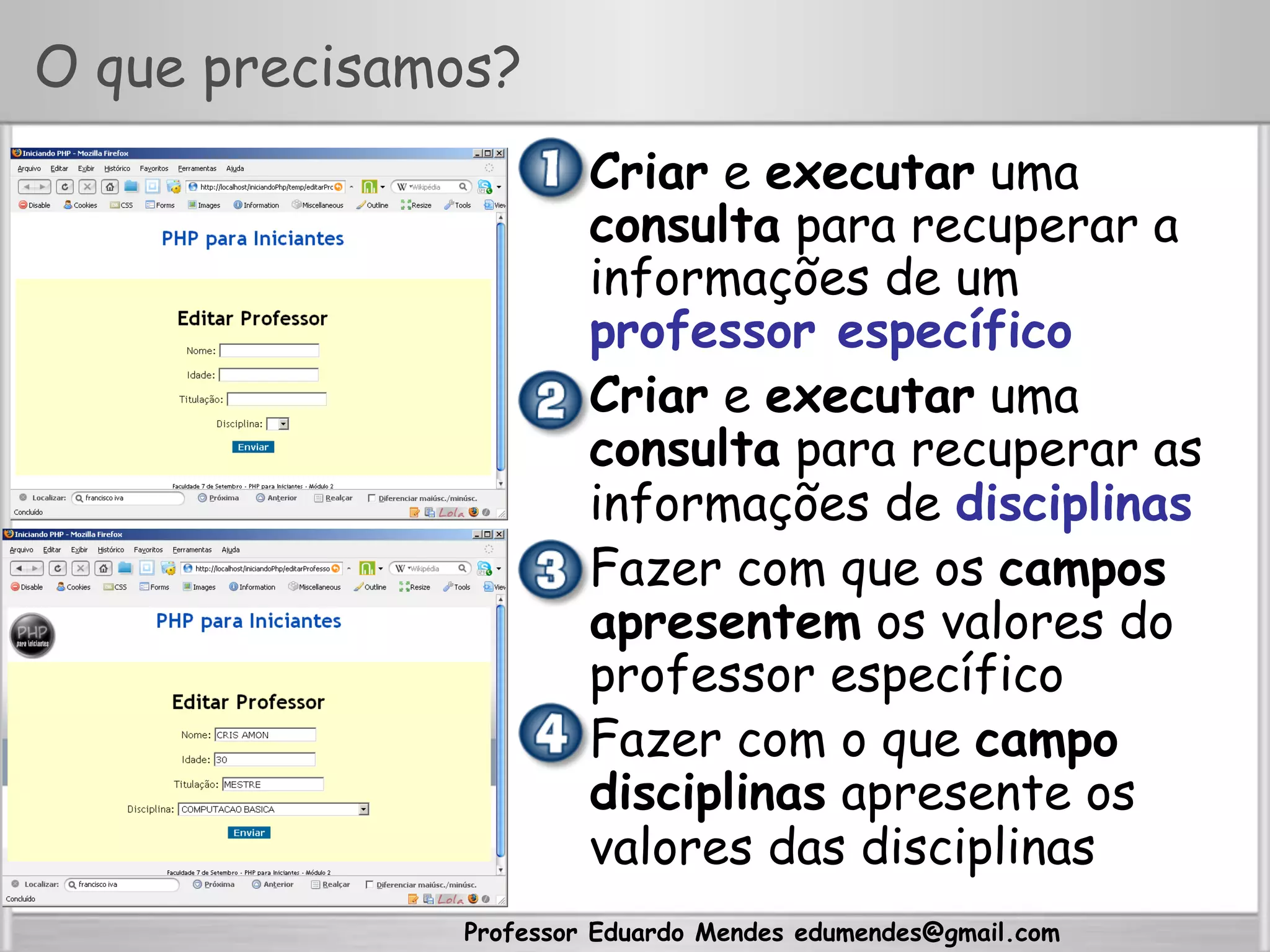 Professor Eduardo Mendes edumendes@gmail.com
O que precisamos?
•  Criar e executar uma
consulta para recuperar a
informações de um
professor específico
•  Criar e executar uma
consulta para recuperar as
informações de disciplinas
•  Fazer com que os campos
apresentem os valores do
professor específico
•  Fazer com o que campo
disciplinas apresente os
valores das disciplinas
 