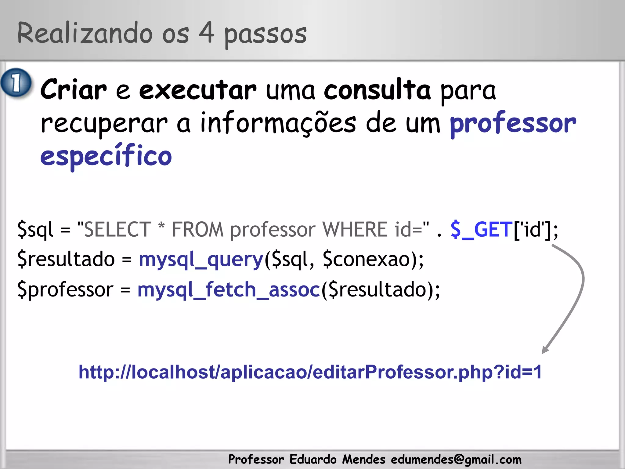 Professor Eduardo Mendes edumendes@gmail.com
Realizando os 4 passos
•  Criar e executar uma consulta para
recuperar a informações de um professor
específico
$sql = "SELECT * FROM professor WHERE id=" . $_GET['id'];
$resultado = mysql_query($sql, $conexao);
$professor = mysql_fetch_assoc($resultado);
http://localhost/aplicacao/editarProfessor.php?id=1
 
