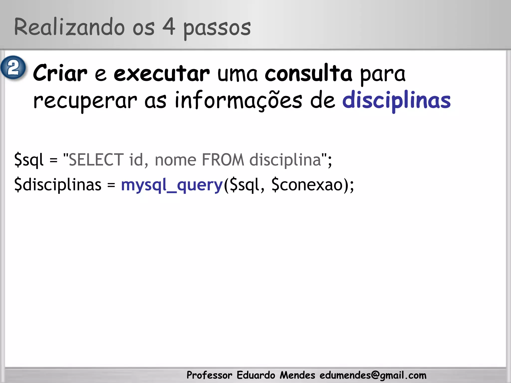 Professor Eduardo Mendes edumendes@gmail.com
Realizando os 4 passos
•  Criar e executar uma consulta para
recuperar as informações de disciplinas
$sql = "SELECT id, nome FROM disciplina";
$disciplinas = mysql_query($sql, $conexao);
 