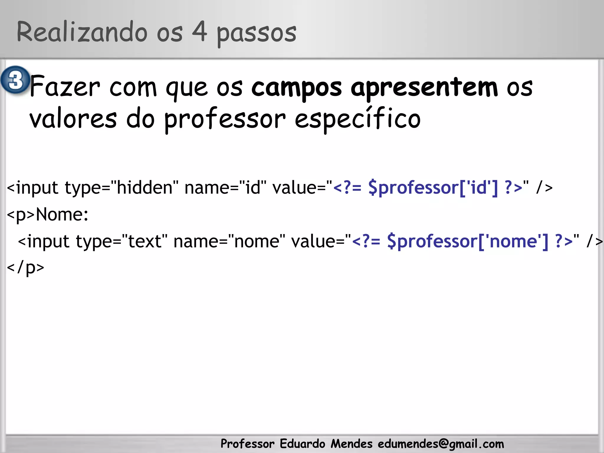 Professor Eduardo Mendes edumendes@gmail.com
Realizando os 4 passos
•  Fazer com que os campos apresentem os
valores do professor específico
<input type="hidden" name="id" value="<?= $professor['id'] ?>" />
<p>Nome:
<input type="text" name="nome" value="<?= $professor['nome'] ?>" />
</p>
 