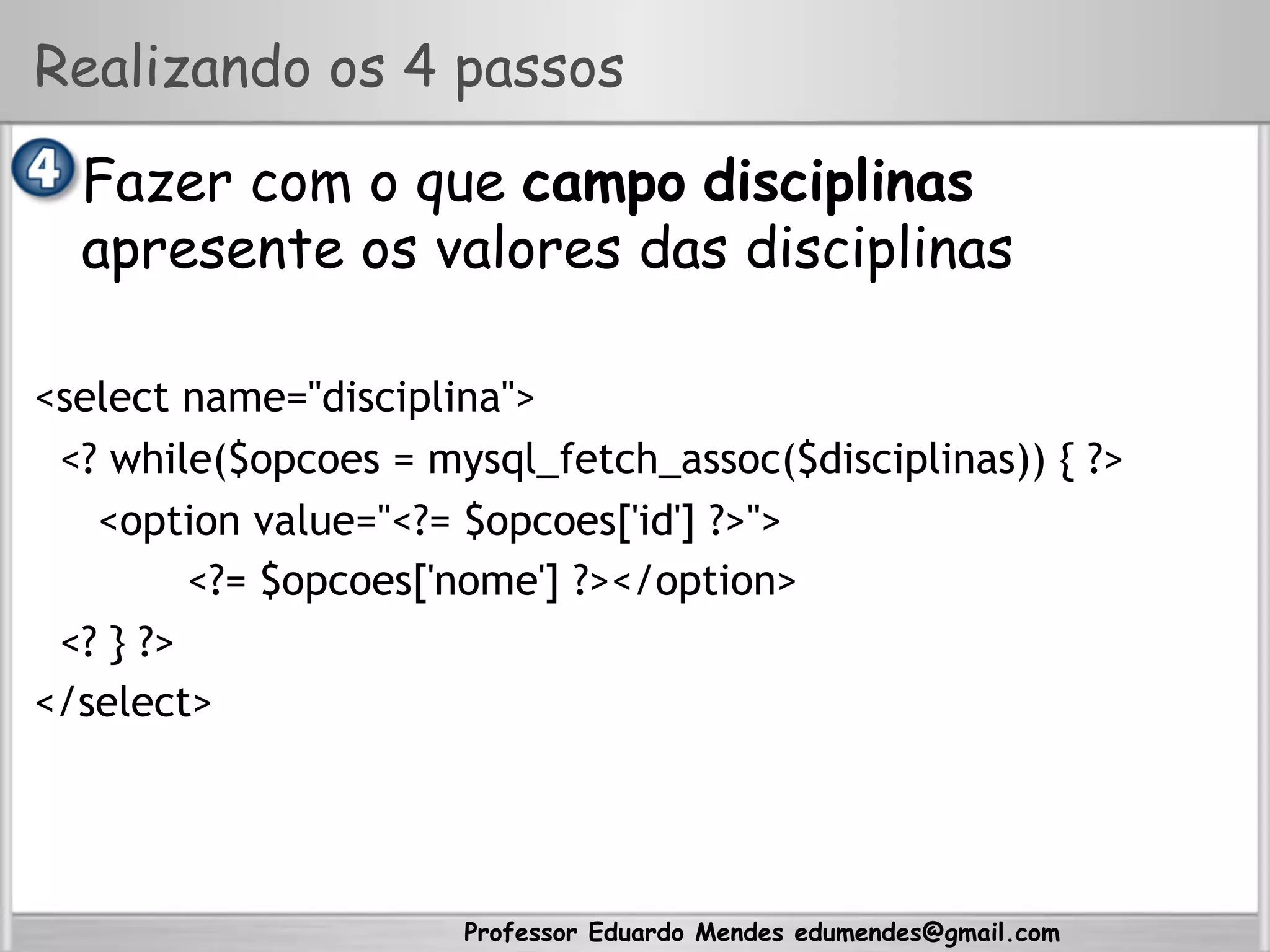 Professor Eduardo Mendes edumendes@gmail.com
Realizando os 4 passos
•  Fazer com o que campo disciplinas
apresente os valores das disciplinas
<select name="disciplina">
<? while($opcoes = mysql_fetch_assoc($disciplinas)) { ?>
<option value="<?= $opcoes['id'] ?>">
<?= $opcoes['nome'] ?></option>
<? } ?>
</select>
 