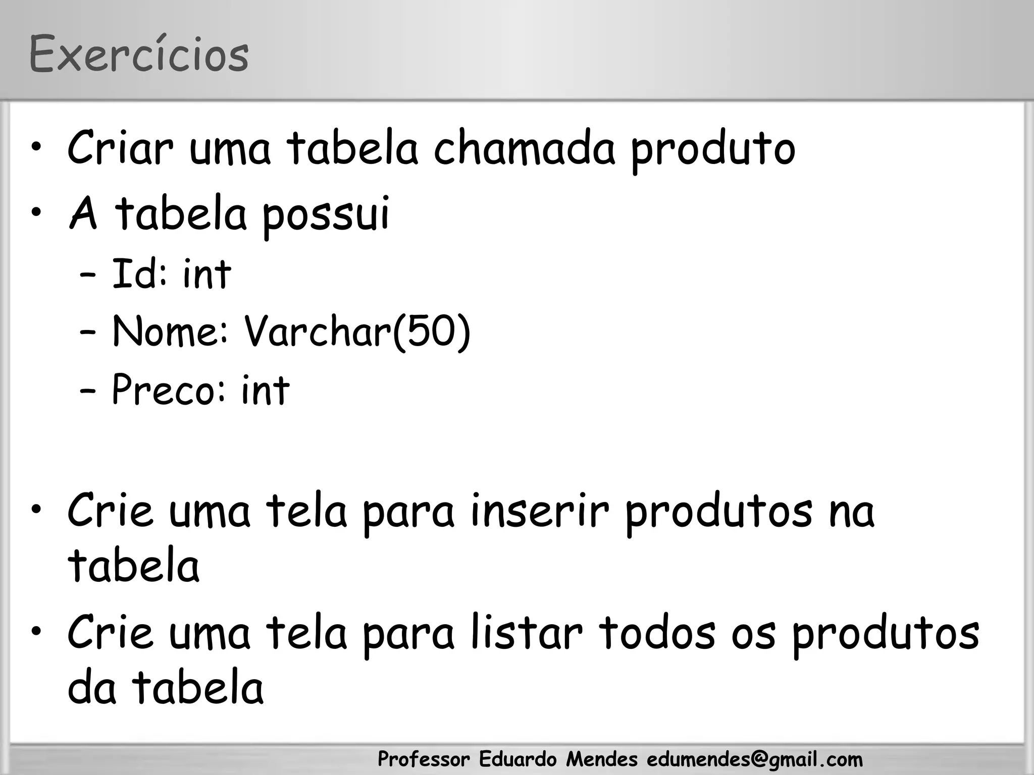 Professor Eduardo Mendes edumendes@gmail.com
Exercícios
•  Criar uma tabela chamada produto
•  A tabela possui
–  Id: int
–  Nome: Varchar(50)
–  Preco: int
•  Crie uma tela para inserir produtos na
tabela
•  Crie uma tela para listar todos os produtos
da tabela
 