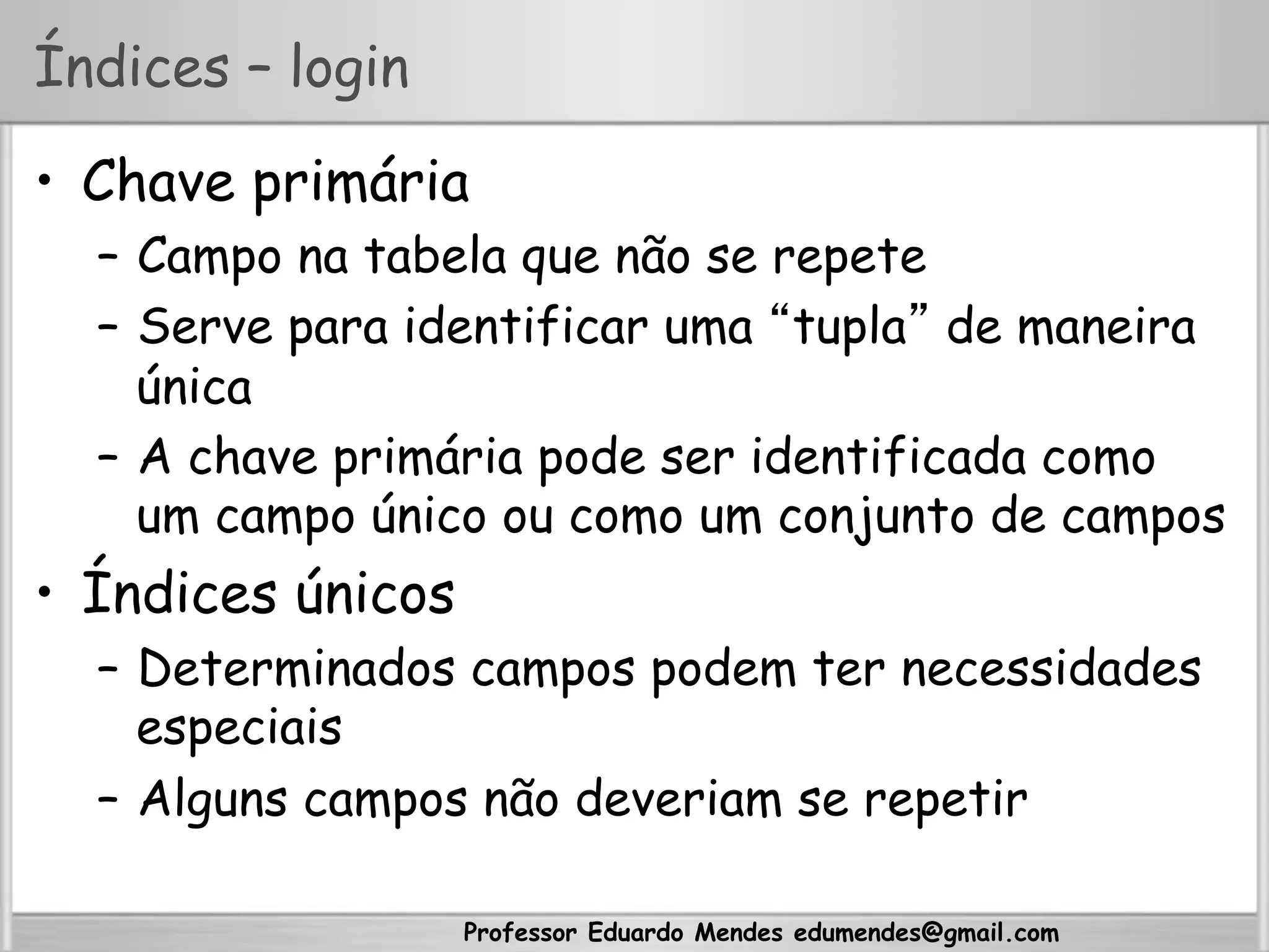 Professor Eduardo Mendes edumendes@gmail.com
Índices – login
•  Chave primária
–  Campo na tabela que não se repete
–  Serve para identificar uma “tupla” de maneira
única
–  A chave primária pode ser identificada como
um campo único ou como um conjunto de campos
•  Índices únicos
–  Determinados campos podem ter necessidades
especiais
–  Alguns campos não deveriam se repetir
 