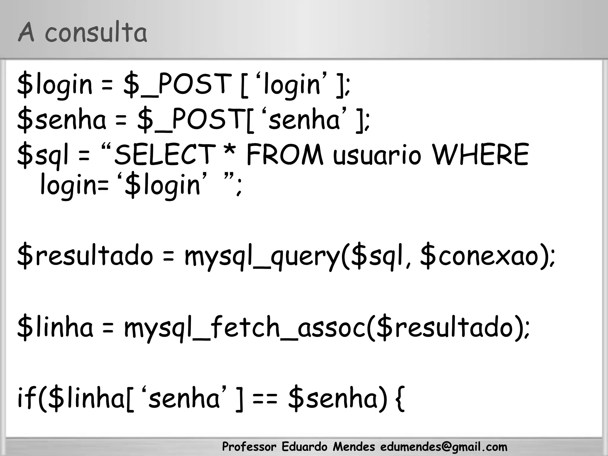 Professor Eduardo Mendes edumendes@gmail.com
A consulta
$login = $_POST [‘login’];
$senha = $_POST[‘senha’];
$sql = “SELECT * FROM usuario WHERE
login=‘$login’ ”;
$resultado = mysql_query($sql, $conexao);
$linha = mysql_fetch_assoc($resultado);
if($linha[‘senha’] == $senha) {
 