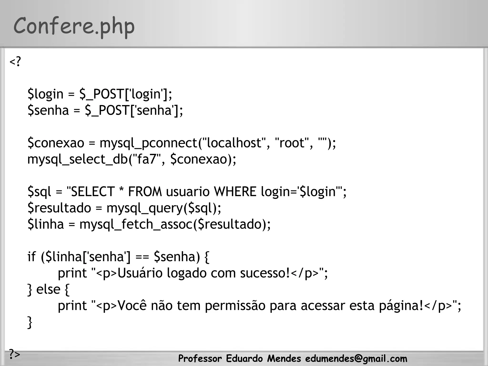 Professor Eduardo Mendes edumendes@gmail.com
Confere.php
<?
$login = $_POST['login'];
$senha = $_POST['senha'];
$conexao = mysql_pconnect("localhost", "root", "");
mysql_select_db("fa7", $conexao);
$sql = "SELECT * FROM usuario WHERE login='$login'";
$resultado = mysql_query($sql);
$linha = mysql_fetch_assoc($resultado);
if ($linha['senha'] == $senha) {
print "<p>Usuário logado com sucesso!</p>";
} else {
print "<p>Você não tem permissão para acessar esta página!</p>";
}
?>
 