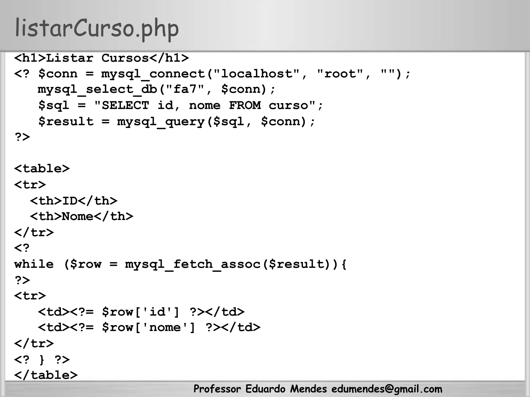 Professor Eduardo Mendes edumendes@gmail.com
listarCurso.php
<h1>Listar Cursos</h1>
<? $conn = mysql_connect("localhost", "root", "");
mysql_select_db("fa7", $conn);
$sql = "SELECT id, nome FROM curso";
$result = mysql_query($sql, $conn);
?>
<table>
<tr>
<th>ID</th>
<th>Nome</th>
</tr>
<?
while ($row = mysql_fetch_assoc($result)){
?>
<tr>
<td><?= $row['id'] ?></td>
<td><?= $row['nome'] ?></td>
</tr>
<? } ?>
</table>
 