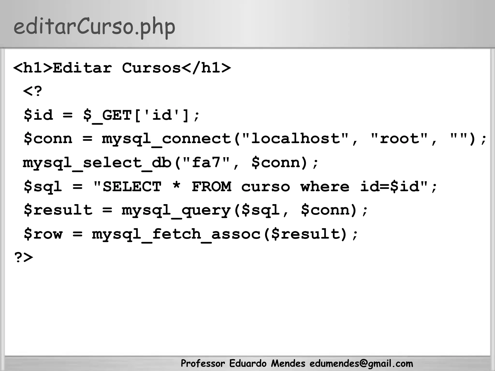 Professor Eduardo Mendes edumendes@gmail.com
editarCurso.php
<h1>Editar Cursos</h1>
<?
$id = $_GET['id'];
$conn = mysql_connect("localhost", "root", "");
mysql_select_db("fa7", $conn);
$sql = "SELECT * FROM curso where id=$id";
$result = mysql_query($sql, $conn);
$row = mysql_fetch_assoc($result);
?>
 
