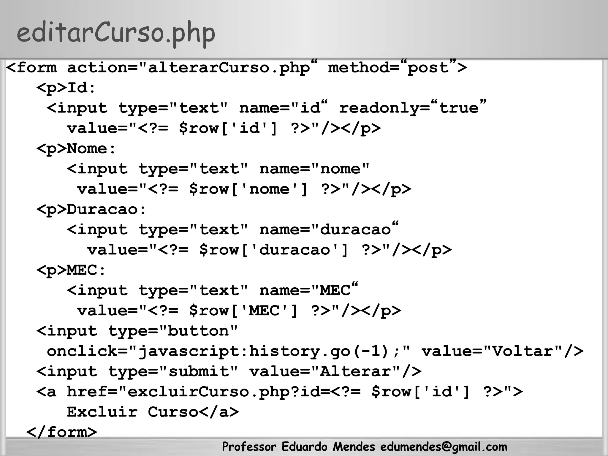 Professor Eduardo Mendes edumendes@gmail.com
editarCurso.php
<form action="alterarCurso.php“ method=“post”>
<p>Id:
<input type="text" name="id“ readonly=“true”
value="<?= $row['id'] ?>"/></p>
<p>Nome:
<input type="text" name="nome"
value="<?= $row['nome'] ?>"/></p>
<p>Duracao:
<input type="text" name="duracao“
value="<?= $row['duracao'] ?>"/></p>
<p>MEC:
<input type="text" name="MEC“
value="<?= $row['MEC'] ?>"/></p>
<input type="button"
onclick="javascript:history.go(-1);" value="Voltar"/>
<input type="submit" value="Alterar"/>
<a href="excluirCurso.php?id=<?= $row['id'] ?>">
Excluir Curso</a>
</form>
 