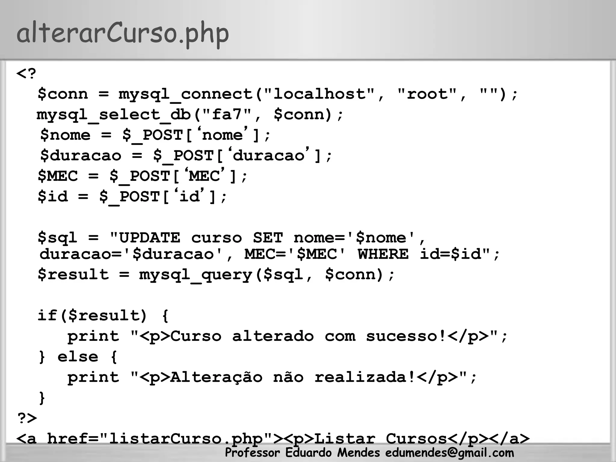 Professor Eduardo Mendes edumendes@gmail.com
alterarCurso.php
<?
$conn = mysql_connect("localhost", "root", "");
mysql_select_db("fa7", $conn);
$nome = $_POST[‘nome’];
$duracao = $_POST[‘duracao’];
$MEC = $_POST[‘MEC’];
$id = $_POST[‘id’];
$sql = "UPDATE curso SET nome='$nome',
duracao='$duracao', MEC='$MEC' WHERE id=$id";
$result = mysql_query($sql, $conn);
if($result) {
print "<p>Curso alterado com sucesso!</p>";
} else {
print "<p>Alteração não realizada!</p>";
}
?>
<a href="listarCurso.php"><p>Listar Cursos</p></a>
 