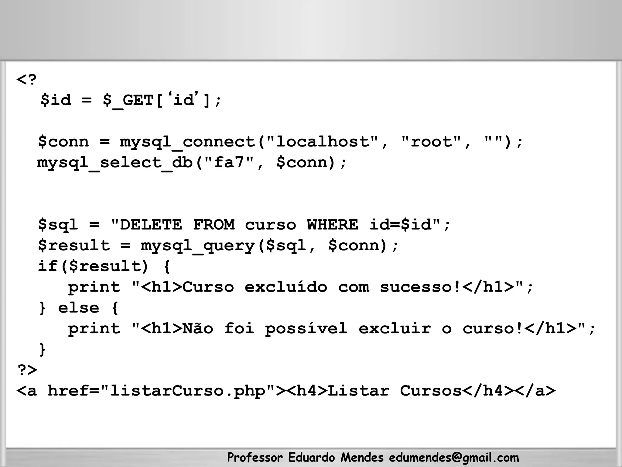 Professor Eduardo Mendes edumendes@gmail.com
<?
$id = $_GET[‘id’];
$conn = mysql_connect("localhost", "root", "");
mysql_select_db("fa7", $conn);
$sql = "DELETE FROM curso WHERE id=$id";
$result = mysql_query($sql, $conn);
if($result) {
print "<h1>Curso excluído com sucesso!</h1>";
} else {
print "<h1>Não foi possível excluir o curso!</h1>";
}
?>
<a href="listarCurso.php"><h4>Listar Cursos</h4></a>
 