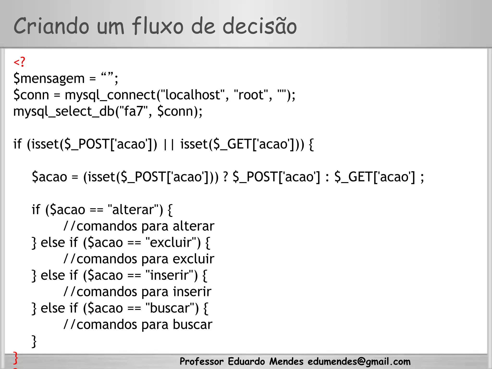 Professor Eduardo Mendes edumendes@gmail.com
Criando um fluxo de decisão
<?
$mensagem = “”;
$conn = mysql_connect("localhost", "root", "");
mysql_select_db("fa7", $conn);
if (isset($_POST['acao']) || isset($_GET['acao'])) {
$acao = (isset($_POST['acao'])) ? $_POST['acao'] : $_GET['acao'] ;
if ($acao == "alterar") {
//comandos para alterar
} else if ($acao == "excluir") {
//comandos para excluir
} else if ($acao == "inserir") {
//comandos para inserir
} else if ($acao == "buscar") {
//comandos para buscar
}
}
 