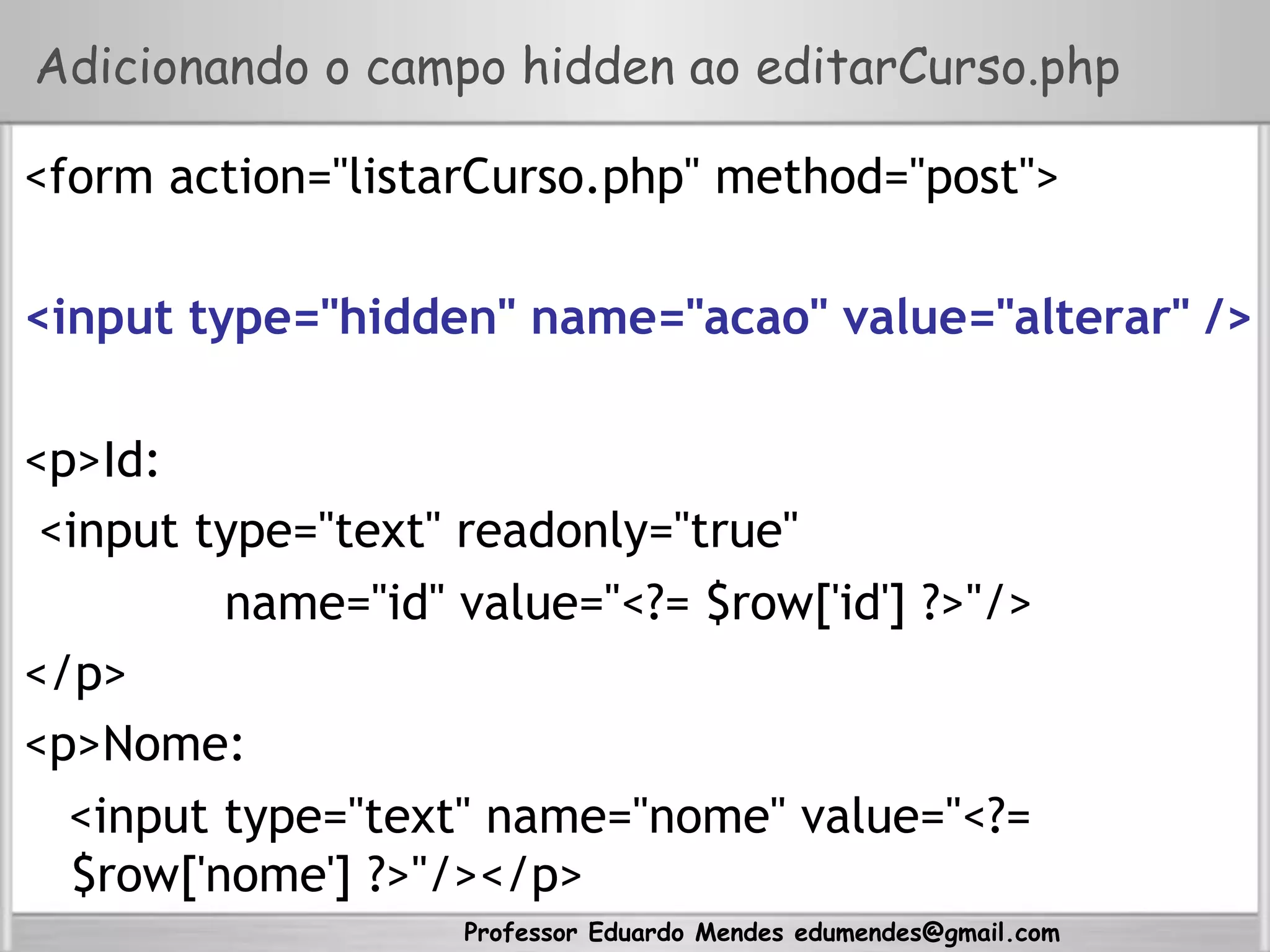 Professor Eduardo Mendes edumendes@gmail.com
Adicionando o campo hidden ao editarCurso.php
<form action="listarCurso.php" method="post">
<input type="hidden" name="acao" value="alterar" />
<p>Id:
<input type="text" readonly="true"
name="id" value="<?= $row['id'] ?>"/>
</p>
<p>Nome:
<input type="text" name="nome" value="<?=
$row['nome'] ?>"/></p>
 