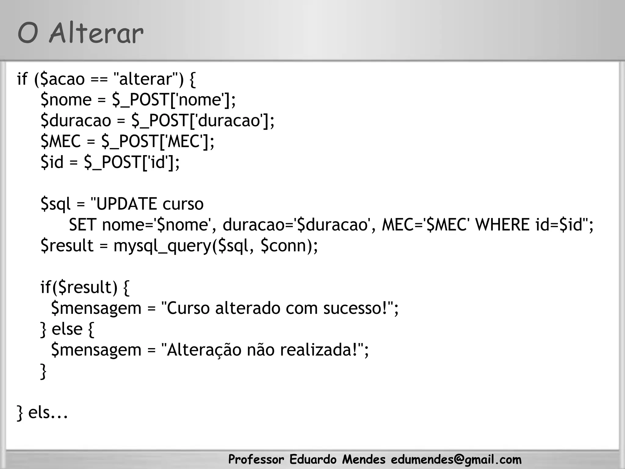 Professor Eduardo Mendes edumendes@gmail.com
O Alterar
if ($acao == "alterar") {
$nome = $_POST['nome'];
$duracao = $_POST['duracao'];
$MEC = $_POST['MEC'];
$id = $_POST['id'];
$sql = "UPDATE curso
SET nome='$nome', duracao='$duracao', MEC='$MEC' WHERE id=$id";
$result = mysql_query($sql, $conn);
if($result) {
$mensagem = "Curso alterado com sucesso!";
} else {
$mensagem = "Alteração não realizada!";
}
} els...
 