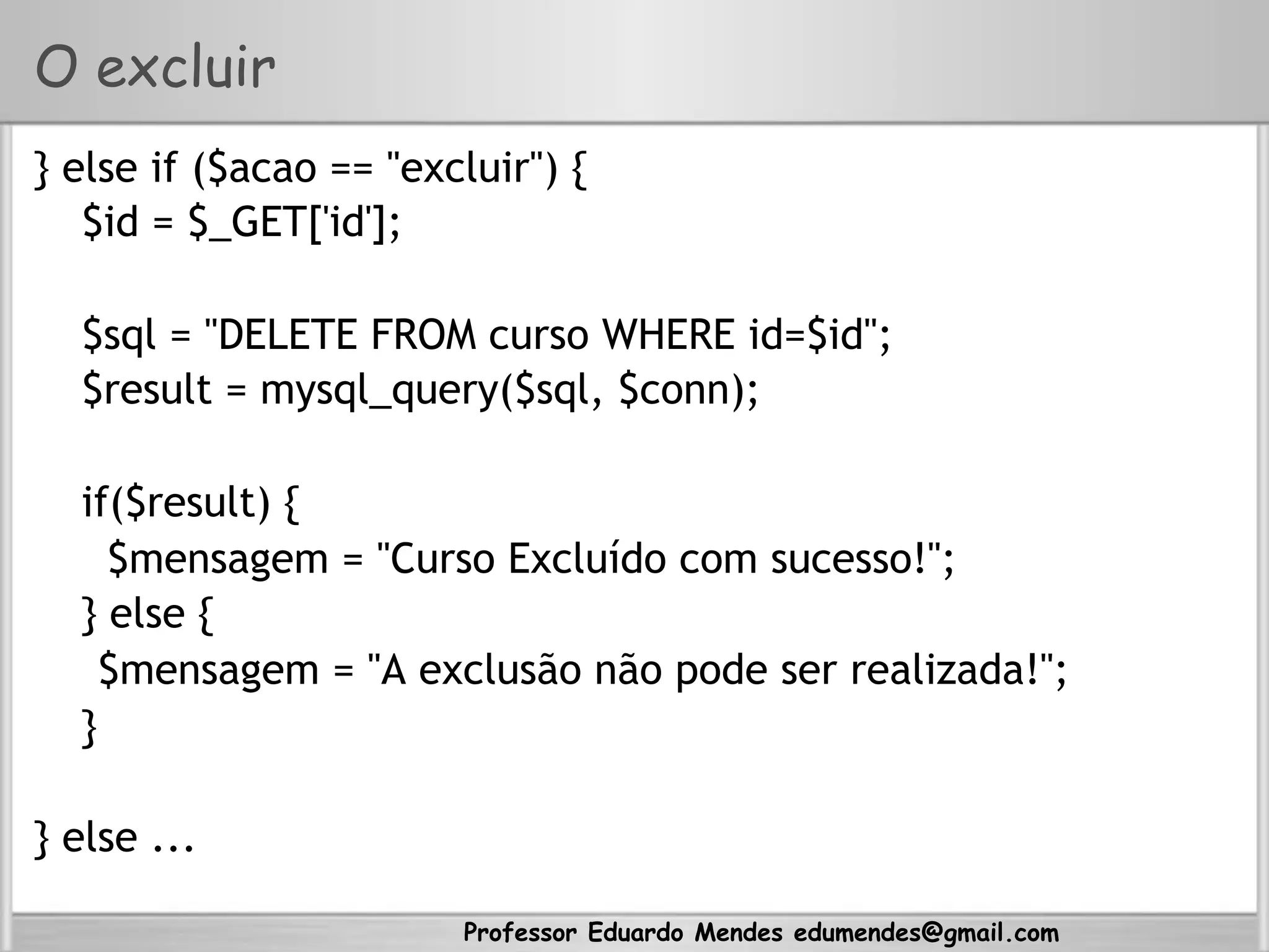 Professor Eduardo Mendes edumendes@gmail.com
O excluir
} else if ($acao == "excluir") {
$id = $_GET['id'];
$sql = "DELETE FROM curso WHERE id=$id";
$result = mysql_query($sql, $conn);
if($result) {
$mensagem = "Curso Excluído com sucesso!";
} else {
$mensagem = "A exclusão não pode ser realizada!";
}
} else ...
 