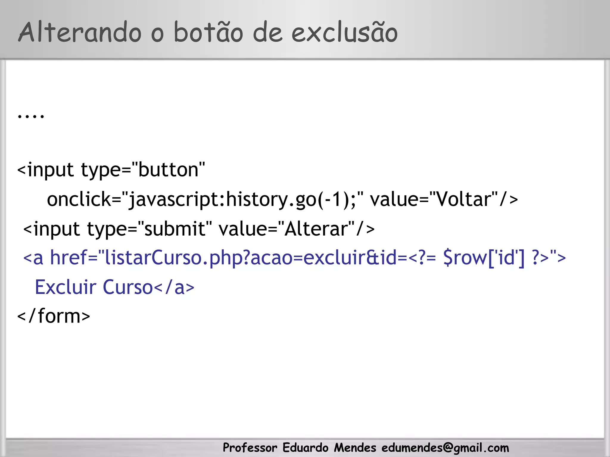 Professor Eduardo Mendes edumendes@gmail.com
Alterando o botão de exclusão
....
<input type="button"
onclick="javascript:history.go(-1);" value="Voltar"/>
<input type="submit" value="Alterar"/>
<a href="listarCurso.php?acao=excluir&id=<?= $row['id'] ?>">
Excluir Curso</a>
</form>
 
