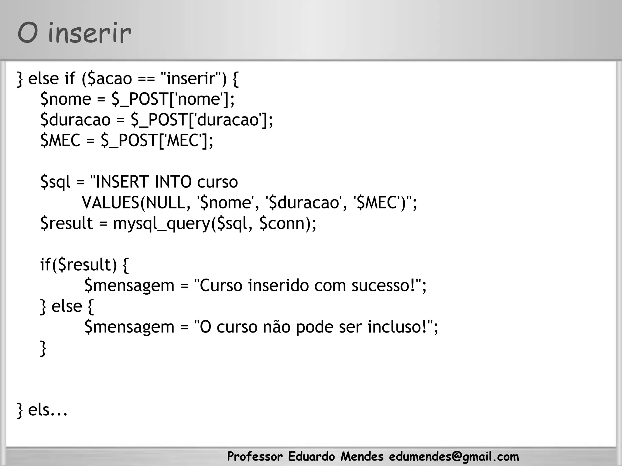Professor Eduardo Mendes edumendes@gmail.com
O inserir
} else if ($acao == "inserir") {
$nome = $_POST['nome'];
$duracao = $_POST['duracao'];
$MEC = $_POST['MEC'];
$sql = "INSERT INTO curso
VALUES(NULL, '$nome', '$duracao', '$MEC')";
$result = mysql_query($sql, $conn);
if($result) {
$mensagem = "Curso inserido com sucesso!";
} else {
$mensagem = "O curso não pode ser incluso!";
}
} els...
 