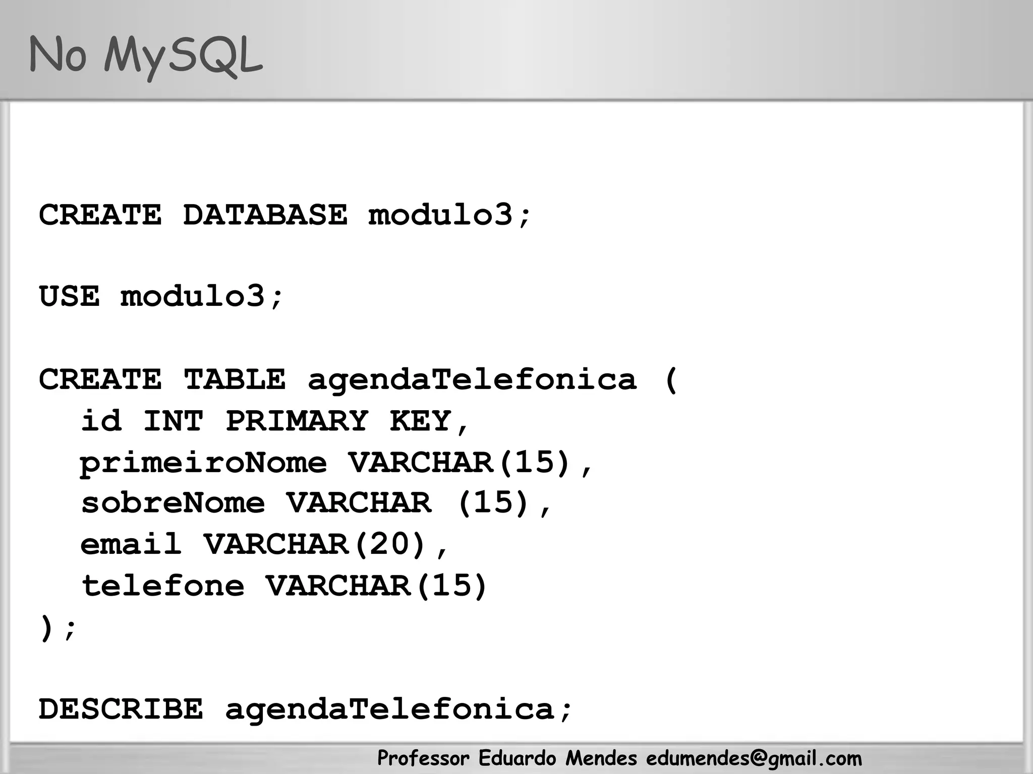 Professor Eduardo Mendes edumendes@gmail.com
No MySQL
CREATE DATABASE modulo3;
USE modulo3;
CREATE TABLE agendaTelefonica (
id INT PRIMARY KEY,
primeiroNome VARCHAR(15),
sobreNome VARCHAR (15),
email VARCHAR(20),
telefone VARCHAR(15)
);
DESCRIBE agendaTelefonica;
 