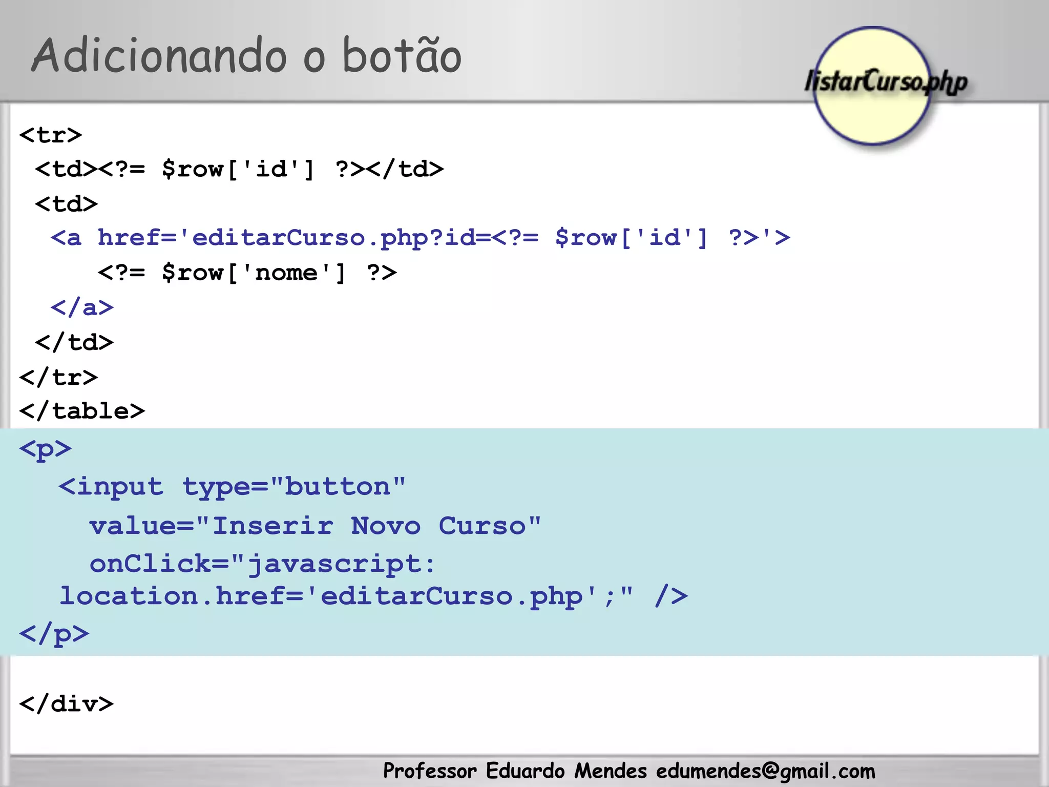 Professor Eduardo Mendes edumendes@gmail.com
<tr>
<td><?= $row['id'] ?></td>
<td>
<a href='editarCurso.php?id=<?= $row['id'] ?>'>
<?= $row['nome'] ?>
</a>
</td>
</tr>
</table>
<p>
<input type="button"
value="Inserir Novo Curso"
onClick="javascript:
location.href='editarCurso.php';" />
</p>
</div>
Adicionando o botão
 